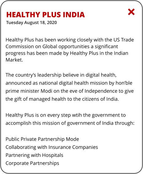 Healthy Plus indiaTuesday August 18, 2020  Healthy Plus has been working closely with the US Trade Commission on Global opportunities a significant progress has been made by Healthy Plus in the Indian Market.  The country’s leadership believe in digital health, announced as national digital health mission by hon’ble prime minister Modi on the eve of Independence to give the gift of managed health to the citizens of India.  Healthy Plus is on every step wtih the government to accomplish this mission of government of India through:  Public Private Partnership Mode Collaborating with Insurance Companies Partnering with Hospitals Corporate Partnerships