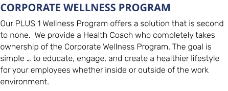 CORPORATE WELLNESS PROGRAM Our PLUS 1 Wellness Program offers a solution that is second to none.  We provide a Health Coach who completely takes ownership of the Corporate Wellness Program. The goal is simple … to educate, engage, and create a healthier lifestyle for your employees whether inside or outside of the work environment.