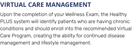 VIRTUAL CARE MANAGEMENT Upon the completion of your Wellness Exam, the Healthy PLUS system will identify patients who are having chronic conditions and should enroll into the recommended Virtual Care Program, creating the ability for continued disease management and lifestyle management.