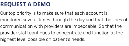 REQUEST A DEMO Our top priority is to make sure that each account is monitored several times through the day and that the lines of communication with providers are impeccable. So that the provider staff continues to concentrate and function at the highest level possible on patient’s needs.