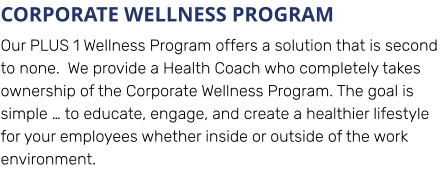CORPORATE WELLNESS PROGRAM Our PLUS 1 Wellness Program offers a solution that is second to none.  We provide a Health Coach who completely takes ownership of the Corporate Wellness Program. The goal is simple … to educate, engage, and create a healthier lifestyle for your employees whether inside or outside of the work environment.