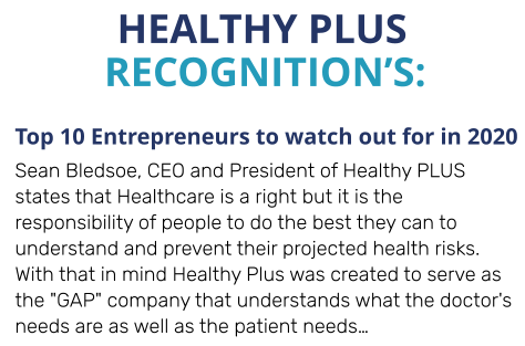 HEALTHY PLUS  Top 10 Entrepreneurs to watch out for in 2020 Sean Bledsoe, CEO and President of Healthy PLUS states that Healthcare is a right but it is the responsibility of people to do the best they can to understand and prevent their projected health risks. With that in mind Healthy Plus was created to serve as the "GAP" company that understands what the doctor's needs are as well as the patient needs…  RECOGNITION’S: