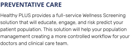 PREVENTATIVE CARE Healthy PLUS provides a full-service Wellness Screening solution that will educate, engage, and risk predict your patient population. This solution will help your population management creating a more controlled workflow for your doctors and clinical care team.